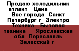 Продаю холодильник атлант › Цена ­ 5 500 - Все города, Санкт-Петербург г. Электро-Техника » Бытовая техника   . Ярославская обл.,Переславль-Залесский г.